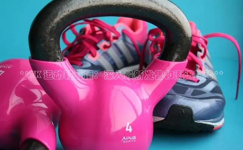 意昂3手游平台官网小度商城**TK 运动鞋直播：深入最新发售和潮流趋势**