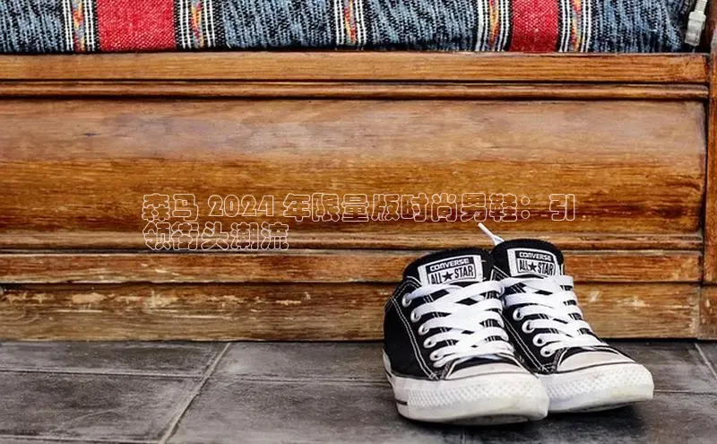 意昂3官网登陆入口百度Apollo森马 2024 年限量版时尚男鞋：引
领街头潮流