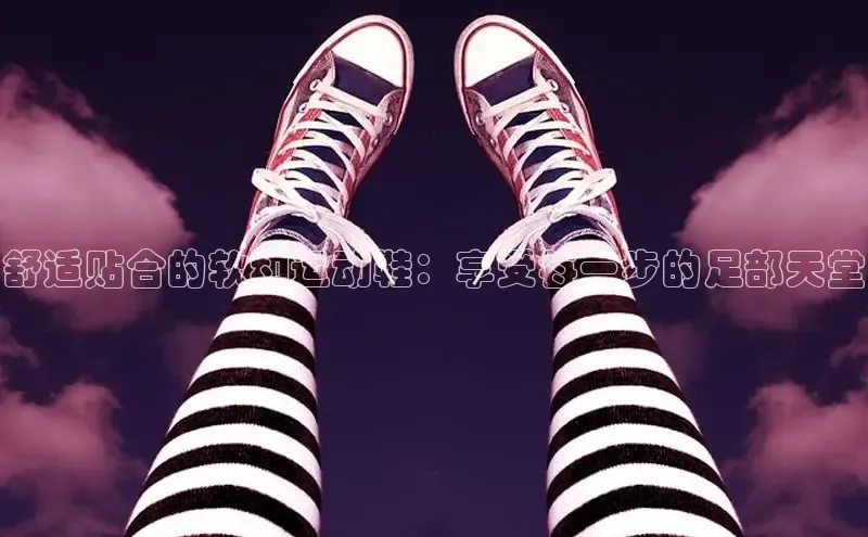 意昂3手机版官网百度众测舒适贴合的软和运动鞋：享受每一步的足部天堂