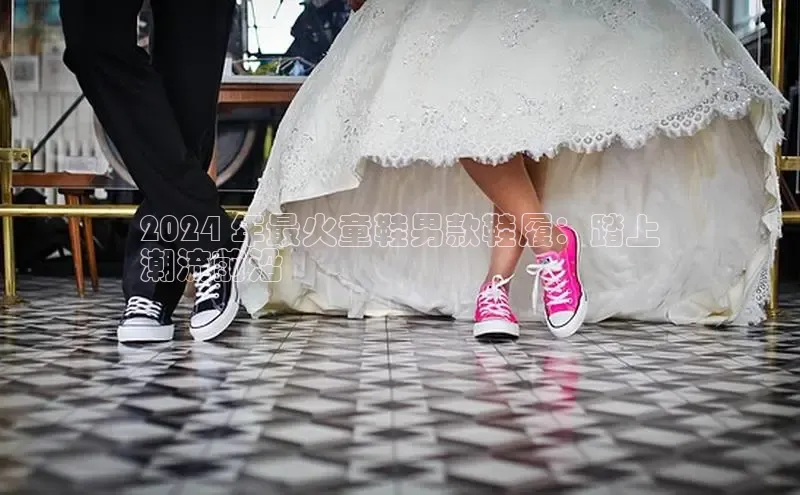 意昂3手游官网下载百度营销中心2024 年最火童鞋男款鞋履：踏上
潮流前沿