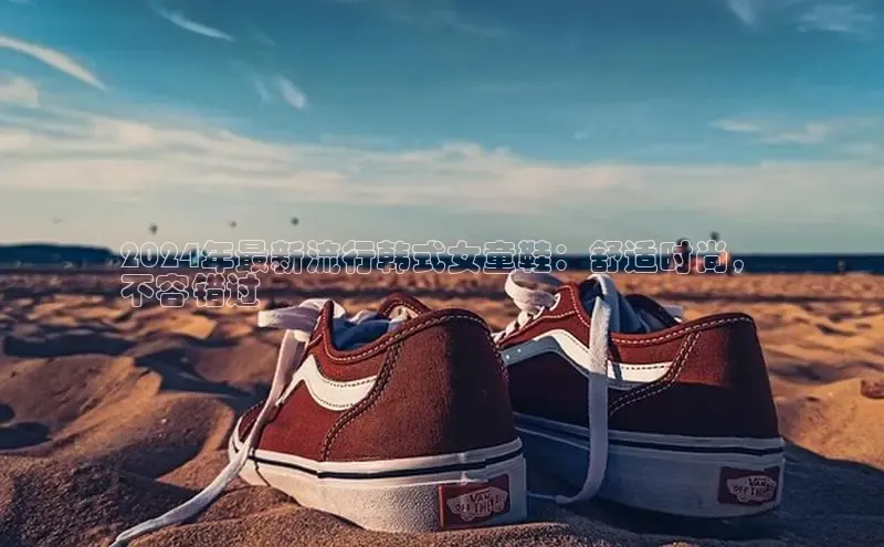 意昂3官网下载百度集团2024年最新流行韩式女童鞋：舒适时尚，
不容错过