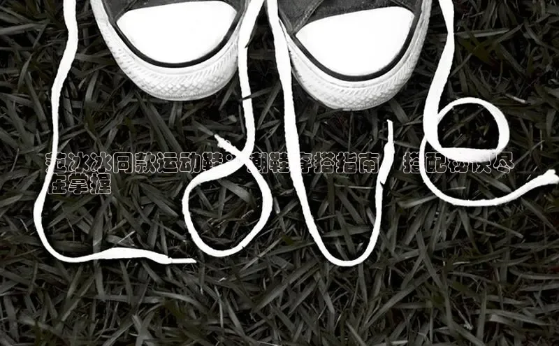 意昂3手机登录官方网站滴滴出行范冰冰同款运动鞋：潮鞋穿搭指南，搭配秘诀尽
在掌握