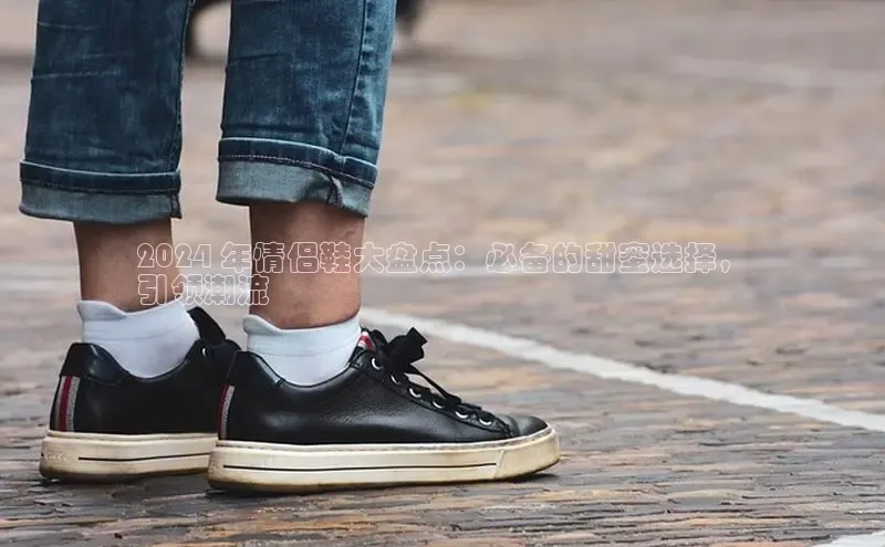 意昂3手机版官网百度众测2024 年情侣鞋大盘点：必备的甜蜜选择，
引领潮流