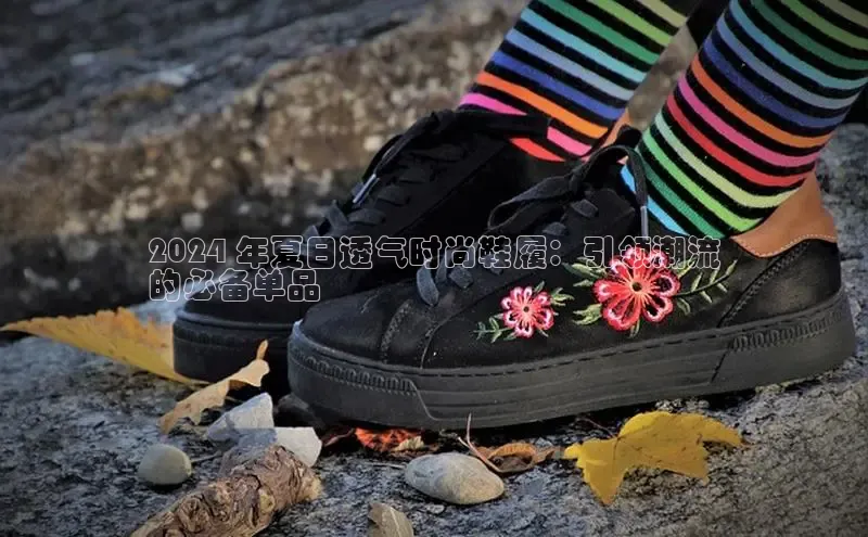 意昂3手机版官网字节跳动2024 年夏日透气时尚鞋履：引领潮流
的必备单品