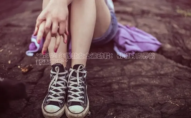 意昂3官网登陆入口百度手机卫士**2024 年爆款女士运动鞋：引领时尚界的
舒适潮流**