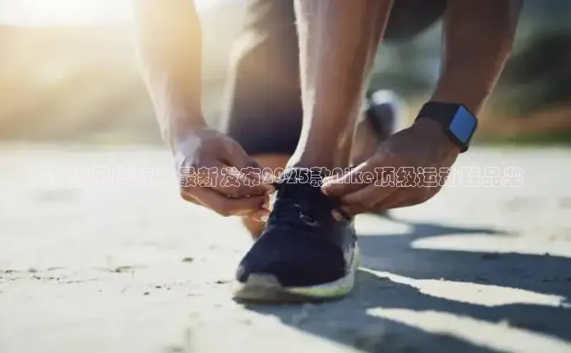 潮流风向标：最新发布2025款Nike顶级运动鞋品鉴
